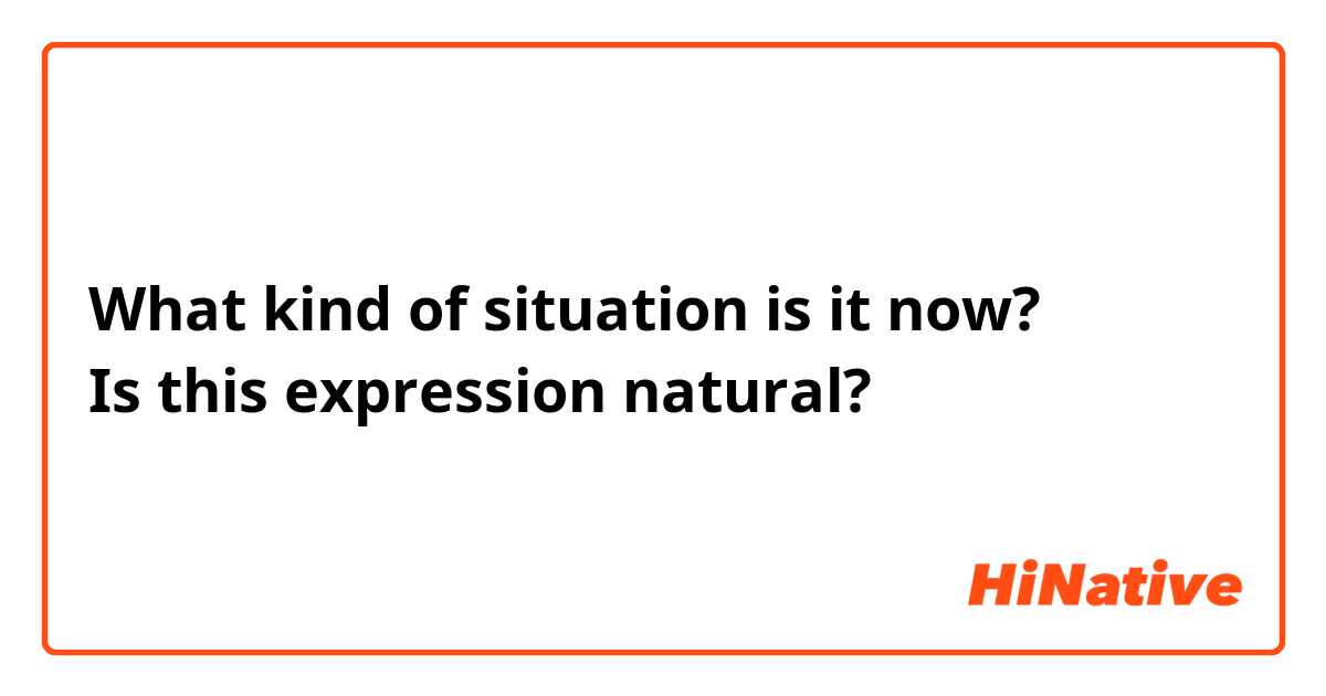 What kind of situation is it now?
Is this expression natural?
