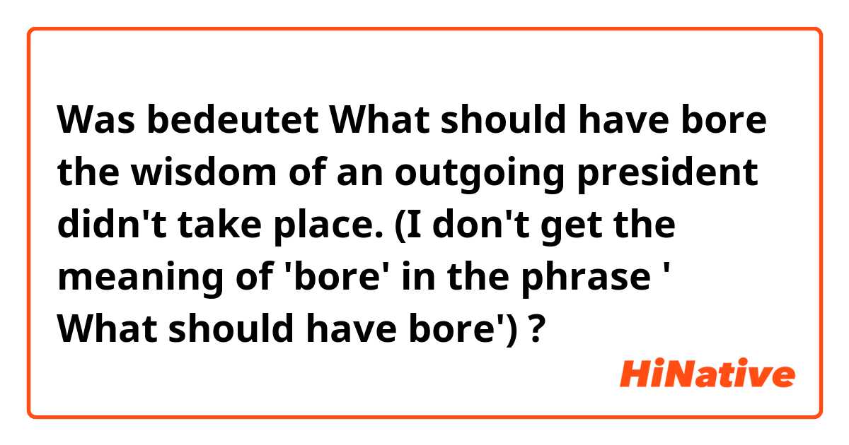 Was bedeutet What should have bore the wisdom of an outgoing president didn't take place.


(I don't get the meaning of 'bore' in the phrase ' What should have bore')?
