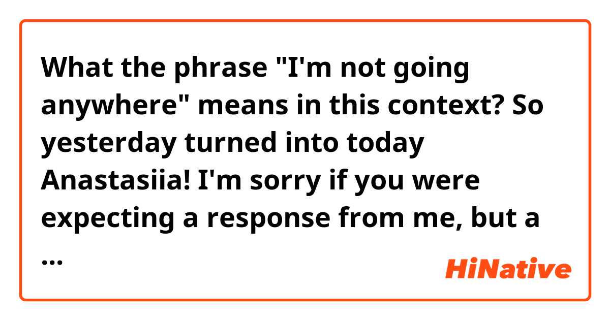 What the phrase "I'm not going anywhere" means in this context?

So yesterday turned into today Anastasiia! I'm sorry if you were expecting a response from me, but a very good lesson in practicing patience and the knowledge that I'm not going anywhere.
