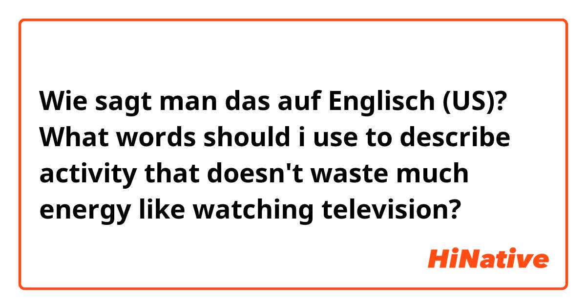 Wie sagt man das auf Englisch (US)? What words should i use to describe activity that doesn't waste much energy like watching television? 