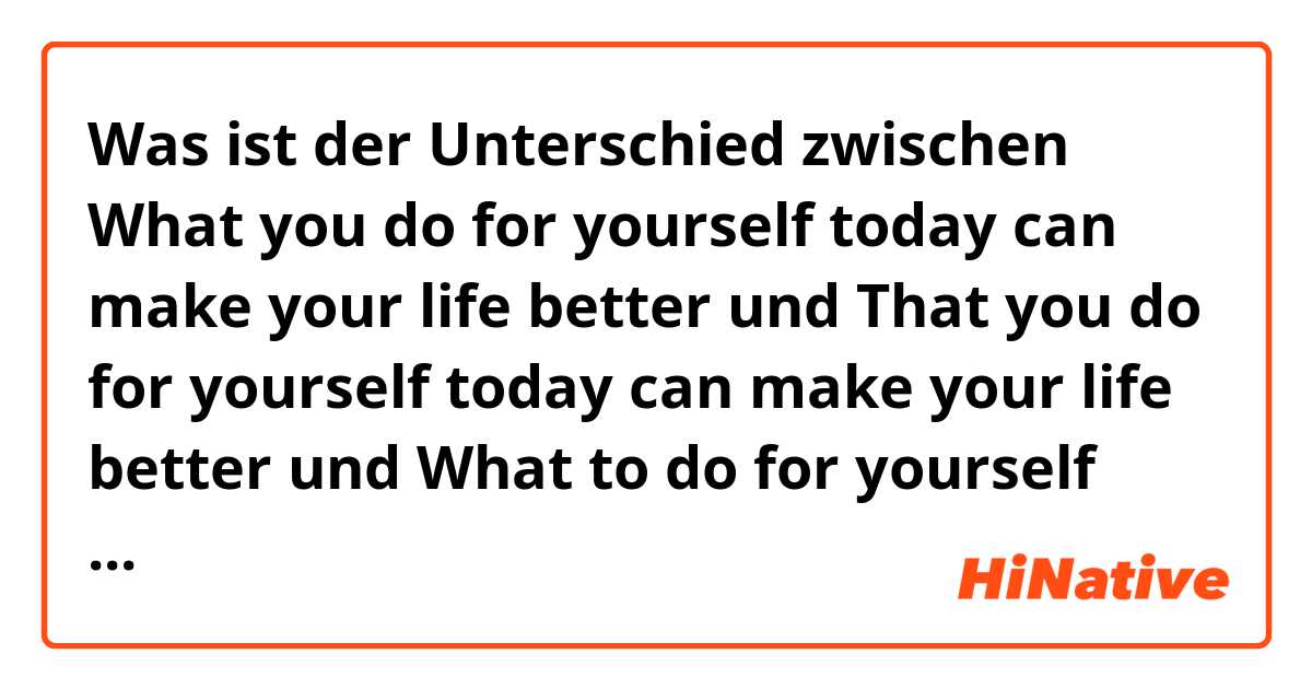 Was ist der Unterschied zwischen What you do for yourself today can make your life better  und That you do for yourself today can make your life better  und What to do for yourself today can make your life better  ?
