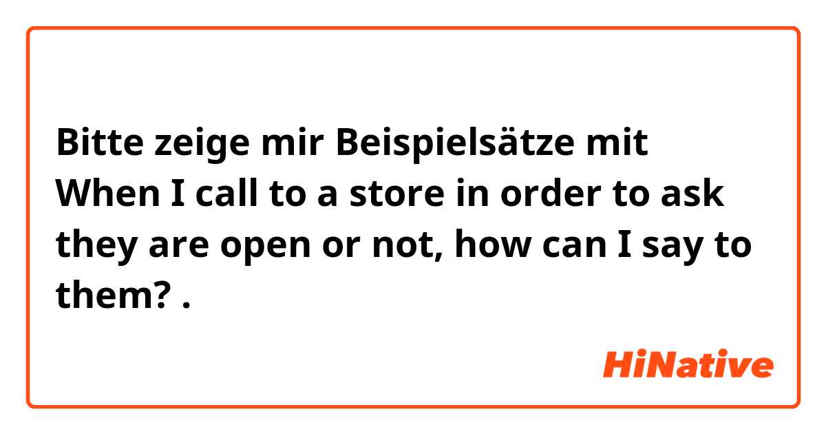 Bitte zeige mir Beispielsätze mit When I call to a store in order to ask they are open or not, how can I say to them?.