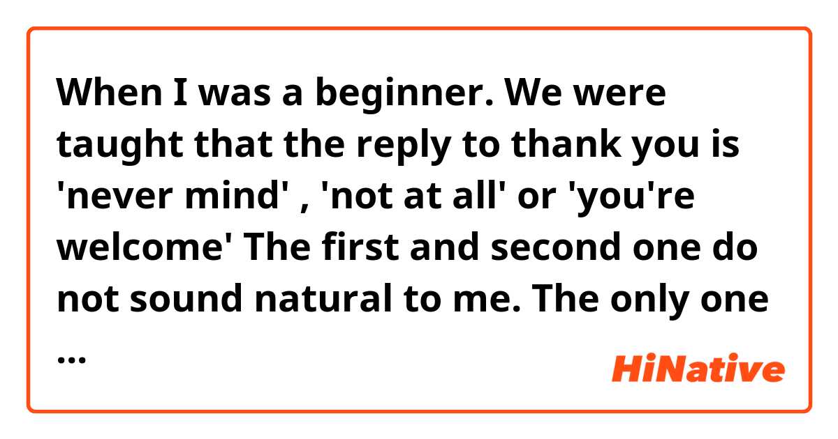 When I was a beginner. We were taught that the reply to thank you is 'never mind' , 'not at all' or 'you're welcome'

The first and second one do not sound natural to me. The only one I would use is 'you're welcome.' It sounds more natural for me. What do you think?