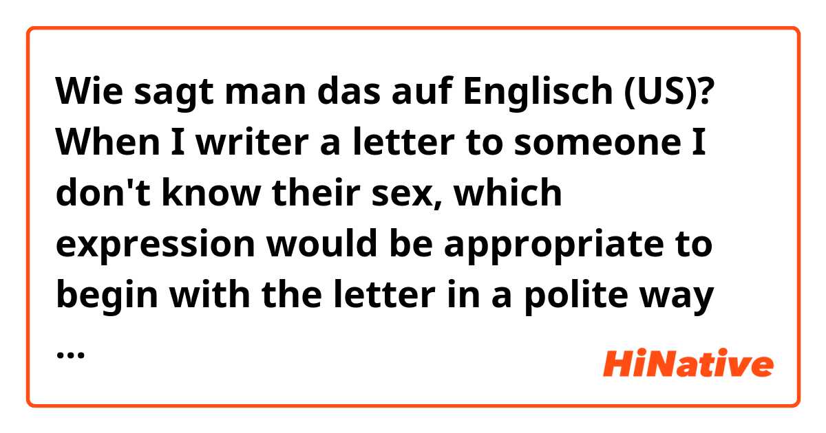 Wie sagt man das auf Englisch (US)? When I writer a letter to someone I don't know their sex, 
which expression would be appropriate to begin with the letter in a polite way as I can not use 'Mr.' or 'Ms'? 
