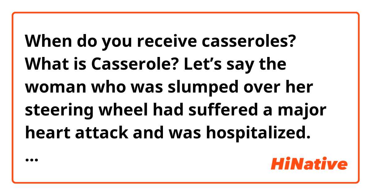 When do you receive casseroles? What is Casserole?



Let’s say the woman who was slumped over her steering wheel had suffered a major heart attack and was hospitalized. How many casseroles do you think her family would have received?