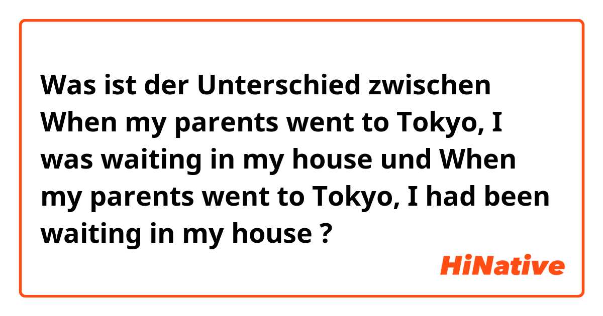 Was ist der Unterschied zwischen When my parents went to Tokyo, I was waiting in my house und When my parents went to Tokyo, I had been waiting in my house ?