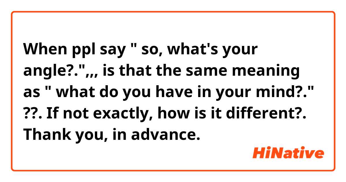 When ppl say " so, what's your angle?.",,, is that the same meaning as " what do you have in your mind?." ??.
If not exactly, how is it different?.

Thank you, in advance. 