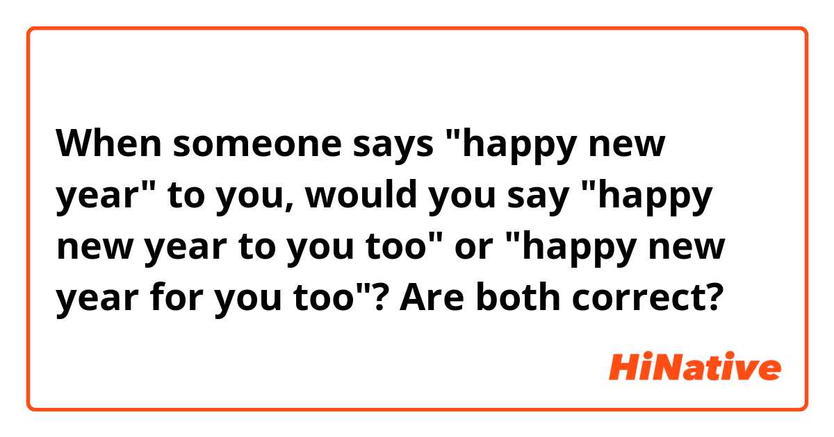 When someone says "happy new year" to you, would you say "happy new year to you too" or "happy new year for you too"? Are both correct?