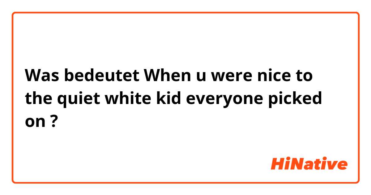 Was bedeutet When u were nice to the quiet white kid everyone picked on?