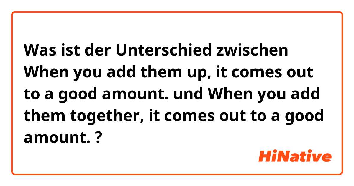 Was ist der Unterschied zwischen When you add them up, it comes out to a good amount. und When you add them together, it comes out to a good amount. ?