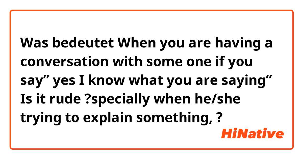 Was bedeutet When you are having a conversation with some one if you say” yes I know what you are saying” Is it rude ?specially when he/she trying to explain something,?