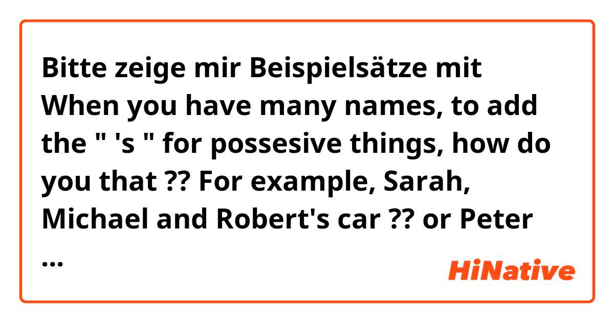 Bitte zeige mir Beispielsätze mit When you have many names, to add the " 's " for possesive things, how do you that ??
For example, Sarah, Michael and Robert's car ?? or Peter and Pearl's robot ??.