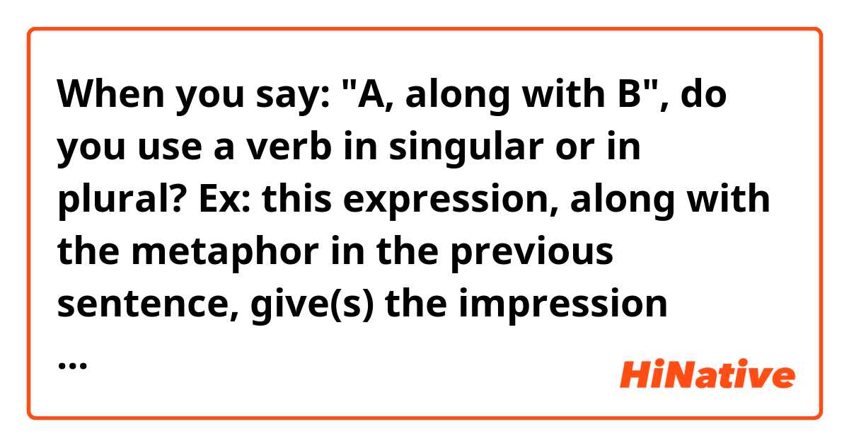 When you say: "A, along with B", do you use a verb in singular or in plural?

Ex: this expression, along with the metaphor in the previous sentence, give(s) the impression that...