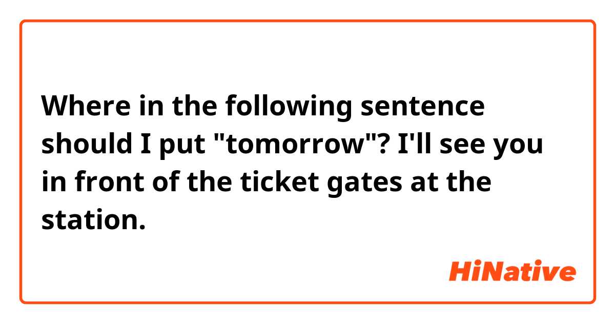 Where in the following sentence should I put "tomorrow"?

I'll see you in front of the ticket gates at the station.