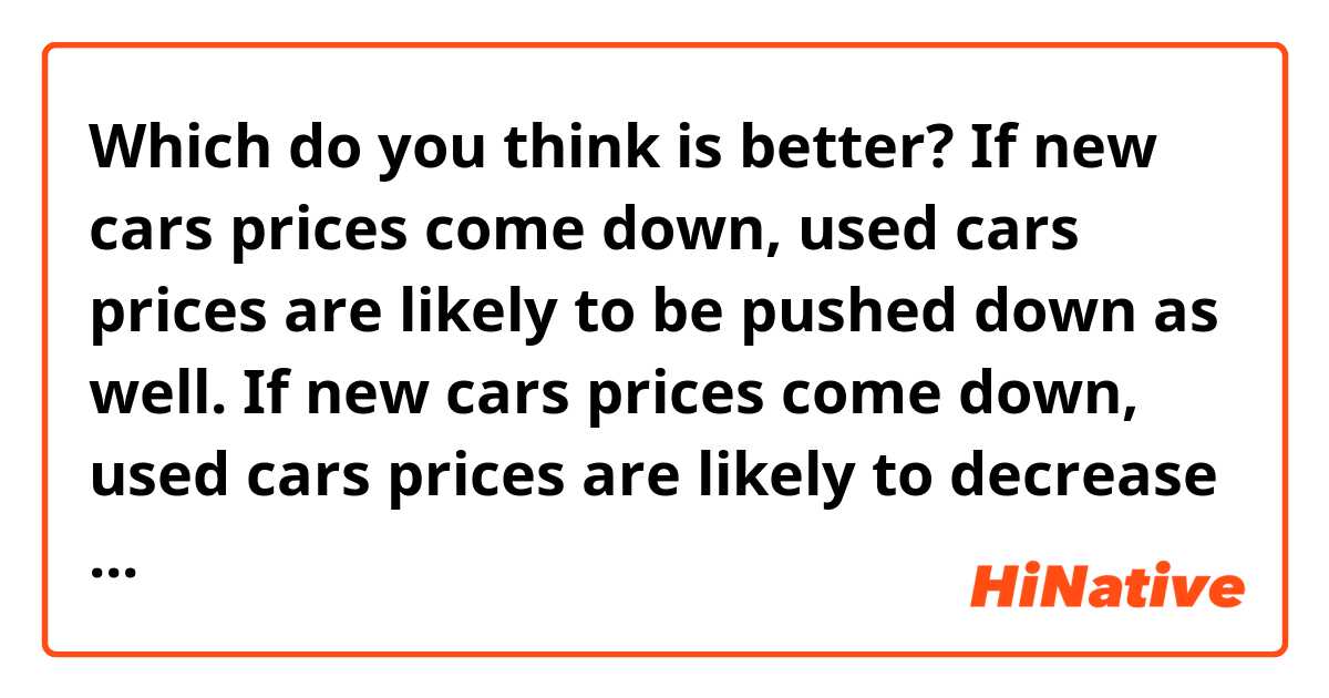 Which do you think is better? 
If new cars prices come down, used cars prices are likely to be pushed down as well. 
 If new cars prices come down, used cars prices are likely to decrease as well.