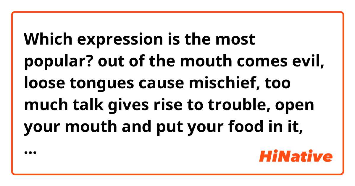 Which expression is the most popular?

out of the mouth comes evil,
 loose tongues cause mischief, 
too much talk gives rise to trouble, 
open your mouth and put your food in it, what you say can get you into trouble