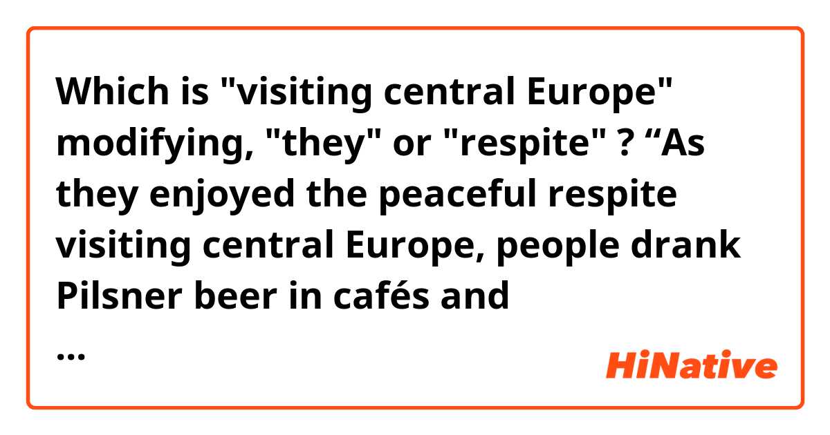 Which is "visiting central Europe" modifying, "they" or "respite" ?

“As they enjoyed the peaceful respite visiting central Europe, people drank Pilsner beer in cafés and manufactured handsome light machine guns.”
