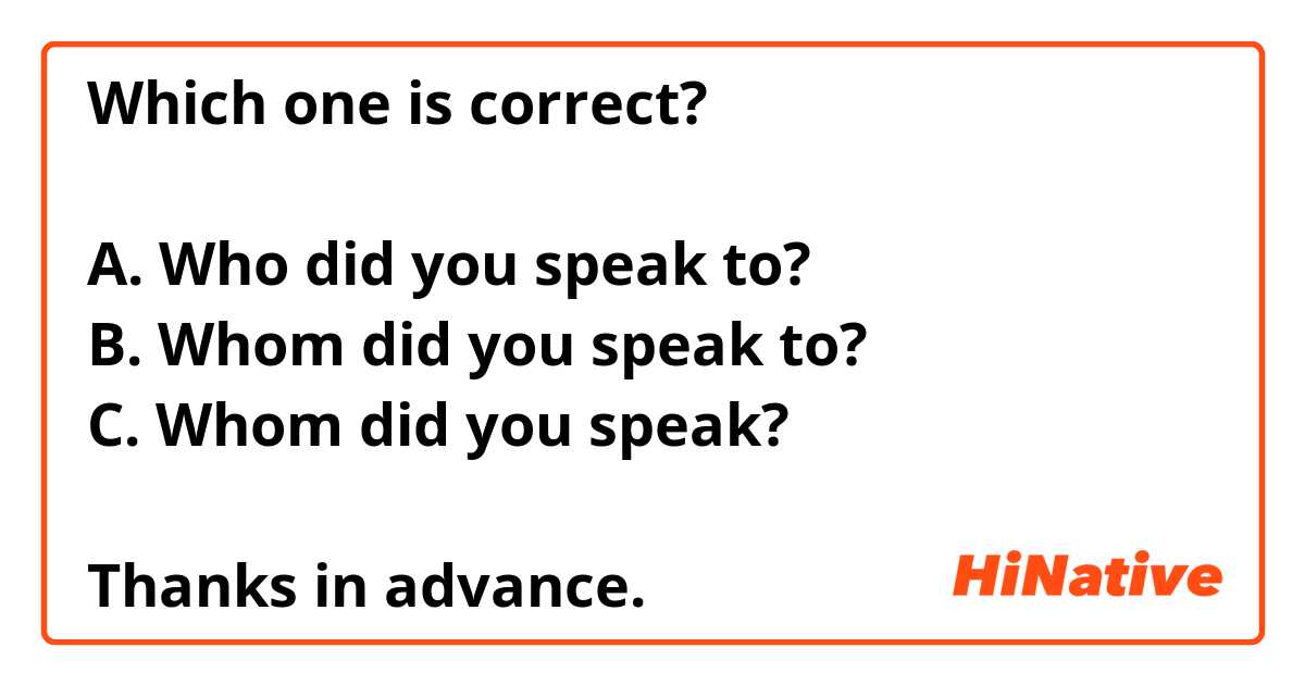 Which one is correct?

A. Who did you speak to?
B. Whom did you speak to?
C. Whom did you speak? 

Thanks in advance. 