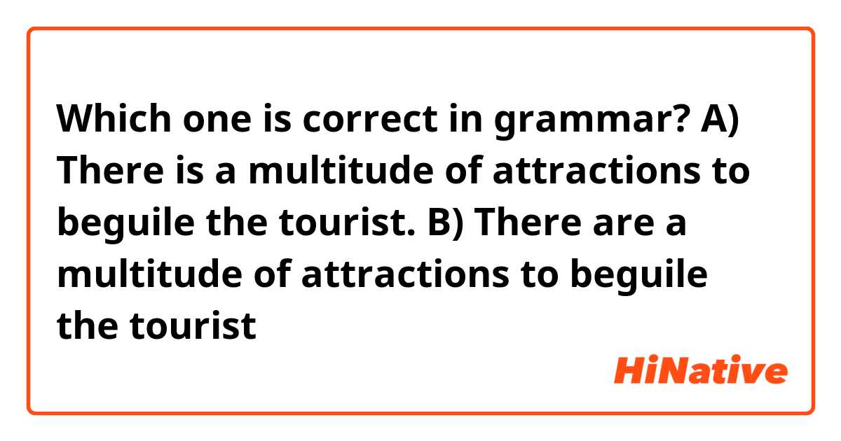 Which one is correct in grammar?

A) There is a multitude of attractions to beguile the tourist.
B) There are a multitude of attractions to beguile the tourist