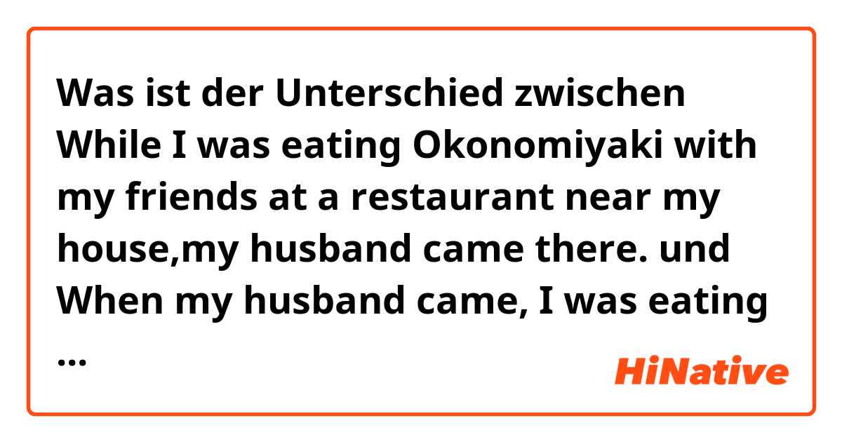 Was ist der Unterschied zwischen While I was eating Okonomiyaki with my friends at a restaurant near my house,my husband came there. und When my husband came, I was eating Okonomiyaki with my friends at a restaurant near my house ?