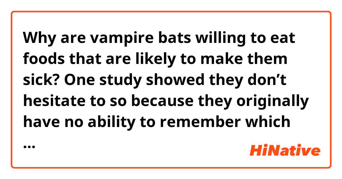 Why are vampire bats willing to eat foods that are likely to make them sick? One study showed they don’t hesitate to so because they originally have no ability to remember which foods caused damage to themselves. But this is in fact natural. For they always eat blood most of which doesn’t contain any bad components.


Does this passage sound natural?
