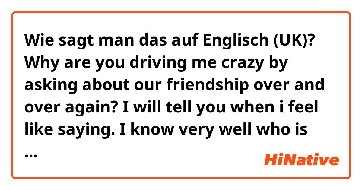 Wie sagt man das auf Englisch (UK)? Why are you driving me crazy by asking about our friendship over and over again? I will tell you when i feel like saying. I know very well who is pressurizing you.
correct my mistakes please..

