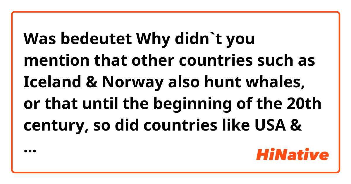 Was bedeutet  Why didn`t you mention that other countries such as Iceland & Norway also hunt whales, or that until the beginning of the 20th century, so did countries like USA & UK who now wish it to be banned??
