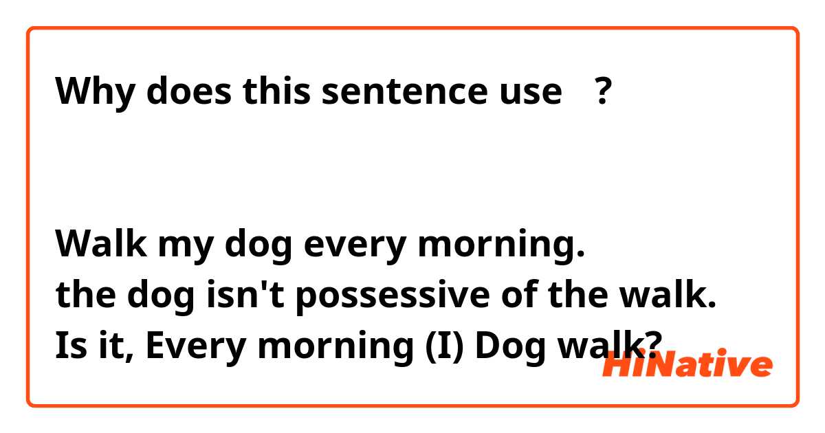 Why does this sentence use の?
毎朝犬の散歩をする

Walk my dog every morning.
the dog isn't possessive of the walk.
Is it, Every morning (I) Dog walk? 