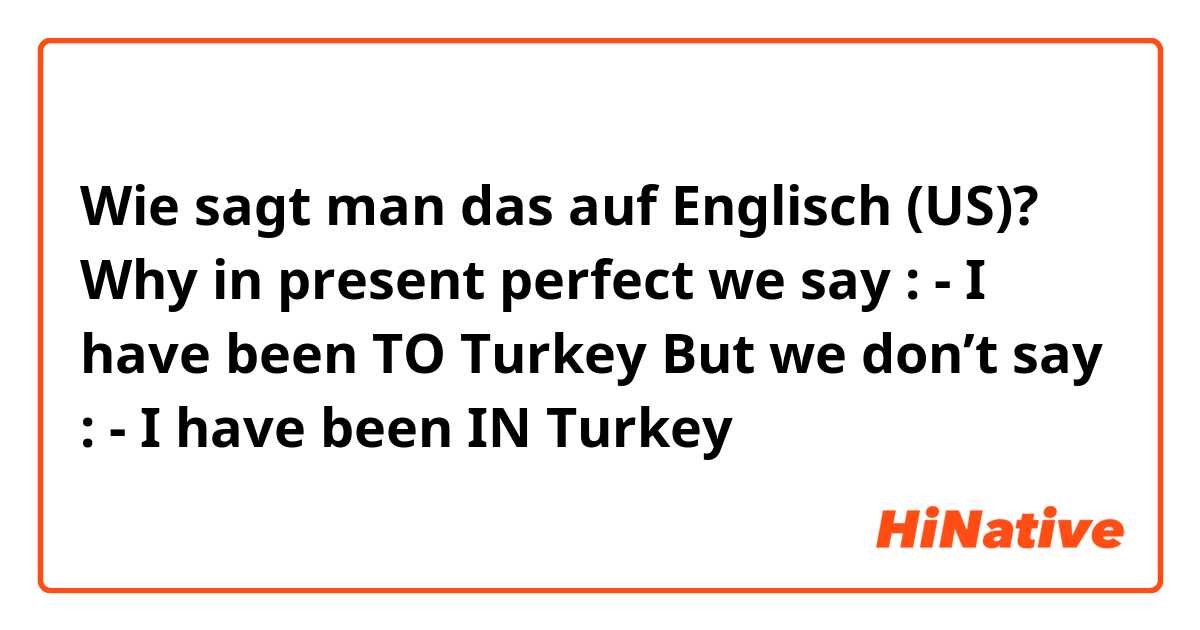 Wie sagt man das auf Englisch (US)? Why in present perfect we say :
 - I have been TO Turkey 
But we don’t say :
 - I have been IN Turkey
