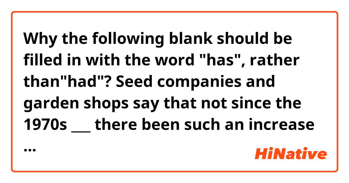 Why the following blank should be filled in with the word "has", rather than"had"?


Seed companies and garden shops say that not since the 1970s ___ there been such an increase in interest in growing food at home.