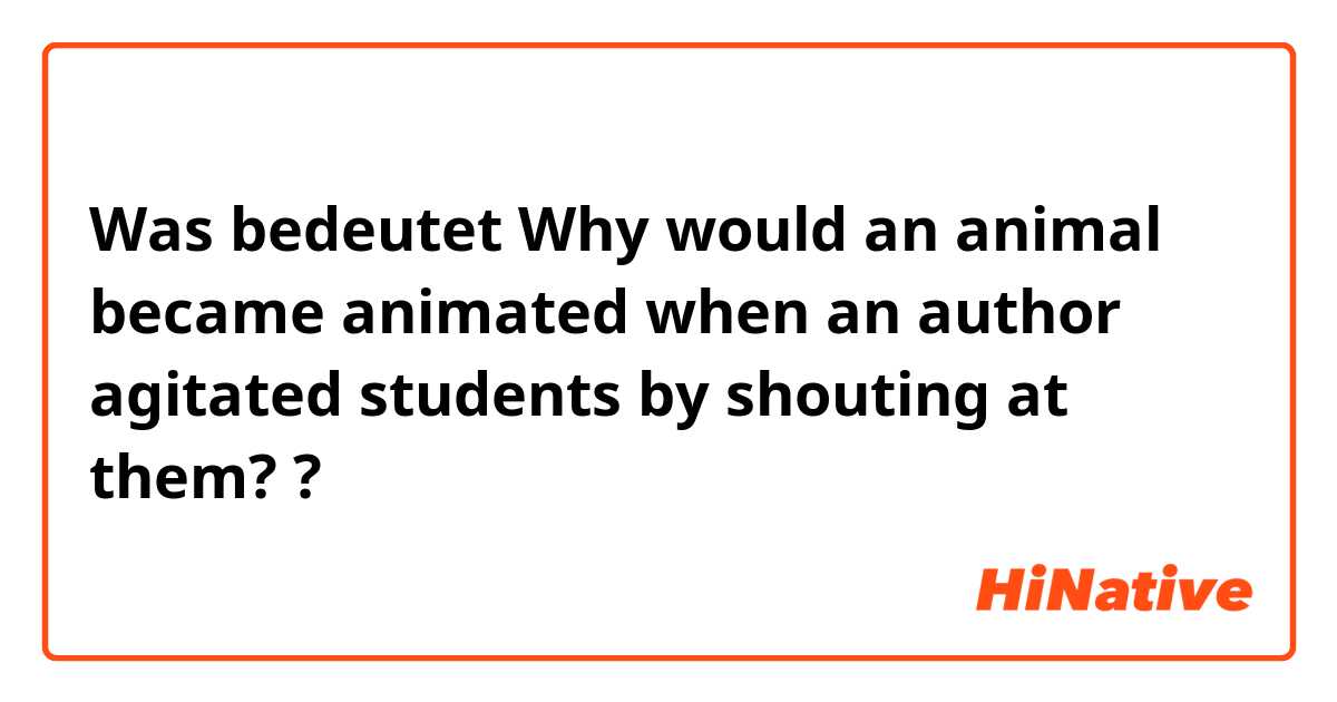 Was bedeutet Why would an animal became animated when an author agitated students by shouting at them??