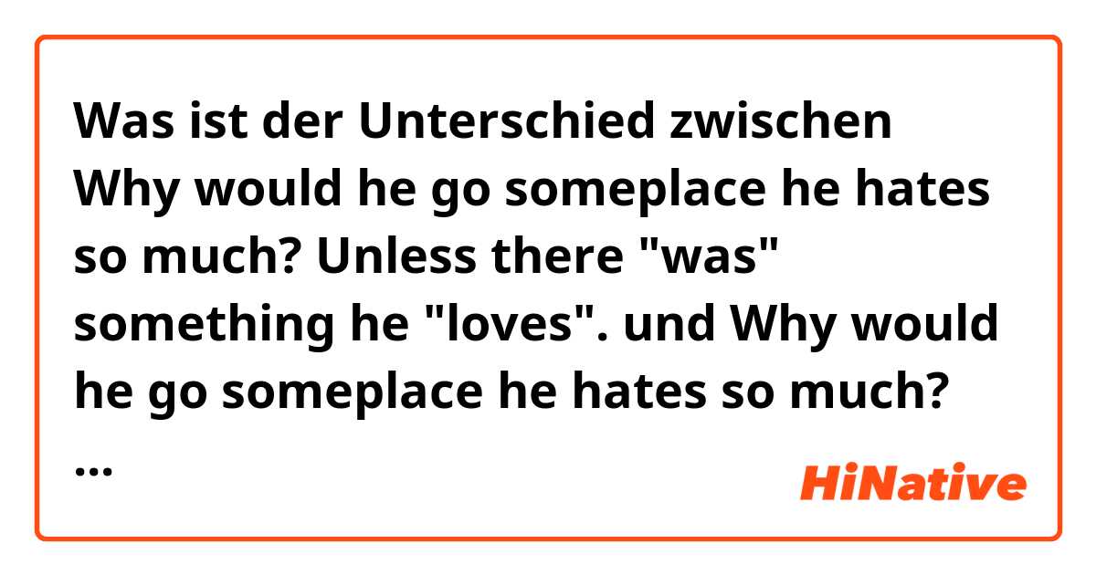Was ist der Unterschied zwischen Why would he go someplace he hates so much?

Unless there "was" something he "loves".


 und Why would he go someplace he hates so much?

Unless there "is" something he "loves".


 ?
