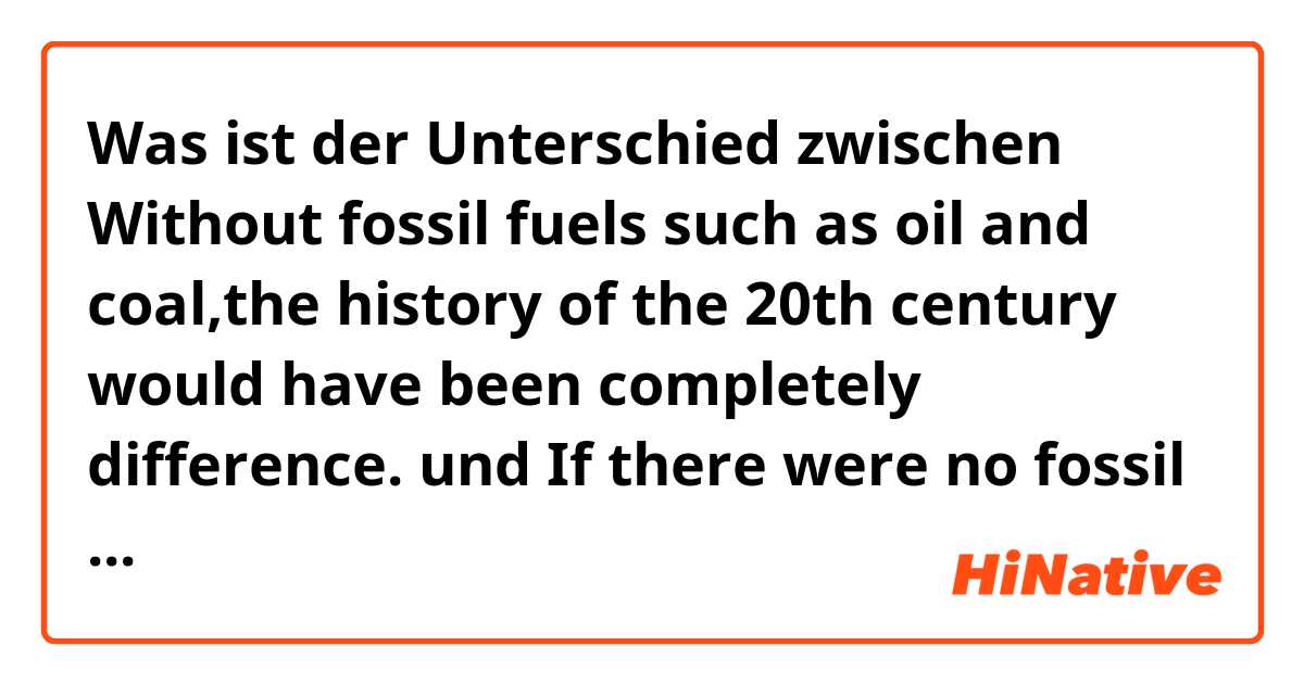 Was ist der Unterschied zwischen Without fossil fuels such as oil and coal,the history of the 20th century would have been completely difference. und If there were no fossil fuels such as oil and coal,the history of the 20th century would have been completely difference. und 文章の意味 ?