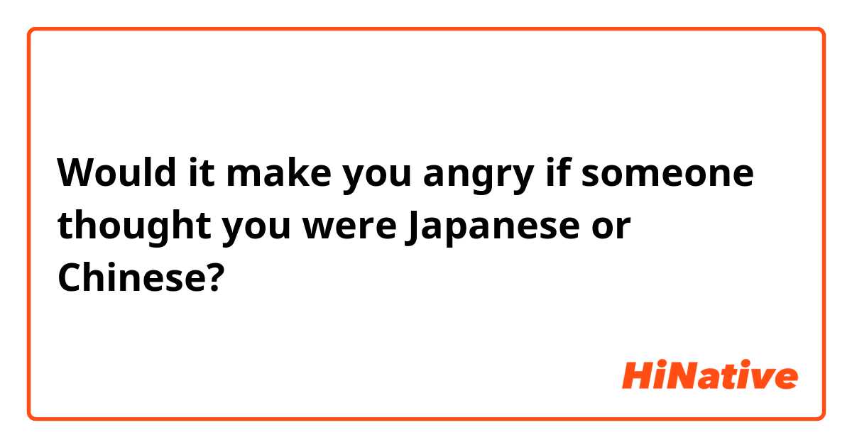 Would it make you angry if someone thought you were Japanese or Chinese?