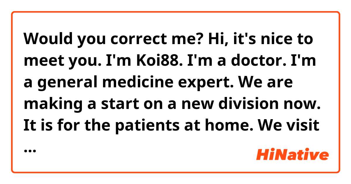 Would you correct me?

Hi, it's nice to meet you. 
I'm Koi88. I'm a doctor. I'm a general medicine expert.  We are making a start on a new division now. It is for the patients at home. We visit patients in their home.  This service keeps them from COVID-19 because they don't have to come to the hospital and they don't see other patients.  Now A lot of patients would like us to come, so the number of our patients is increasing.