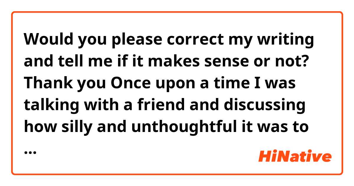 Would you please correct my writing and tell me if it makes sense or not?
Thank you 🙏

Once upon a time I was talking with a friend and discussing how silly and unthoughtful it was to be removed and blocked from a close friend after not being in touch with each other for so long claiming that one of them is too busy to talk.

Today I am doing the same thing and removing one of my closest friends because we haven’t been talking or asking about each other for so long. To a degree, I think we became strangers especially after refusing many attempts from my side to stay in touch. I thought we were best friends but I found out that I was mistaken and repeating the same action in a similar situation.

Lesson learned:
Never underestimate people’s feelings. 
Never judge someone according to your common sense. Give them the benefit of the doubt because you never know the impact of the situation on them. Some people don't accept fake friendships and there is no harm in that. 