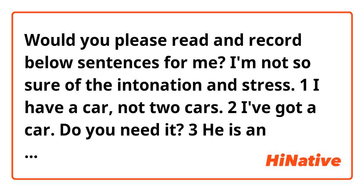 Would you please read and record below sentences for me? I'm not so sure of the intonation and stress.

1 I have a car, not two cars.
2 I've got a car. Do you need it?
3 He is an absolute genius
4 I have the pencil and I have the eraser.
5 This isn't just any sword. This is the sword.
6 bread and butter
7 Thanks for taking the time and trouble to return it
8 I want you and your friends to get out of my house now!
9 I have a lot of books
10 The correct way to say it is the key to the door, not the key of the door.
