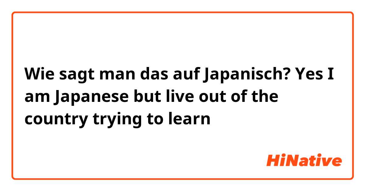 Wie sagt man das auf Japanisch? Yes I am Japanese but live out of the country trying to learn
