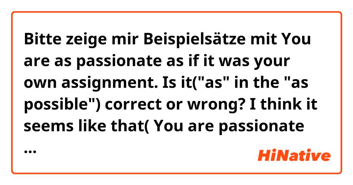 Bitte zeige mir Beispielsätze mit You are as passionate as if it was your own assignment.

Is it("as" in the "as possible") correct or wrong?

I think it seems like that( You are passionate as if it was~)

Could you tell me about that, please?.
