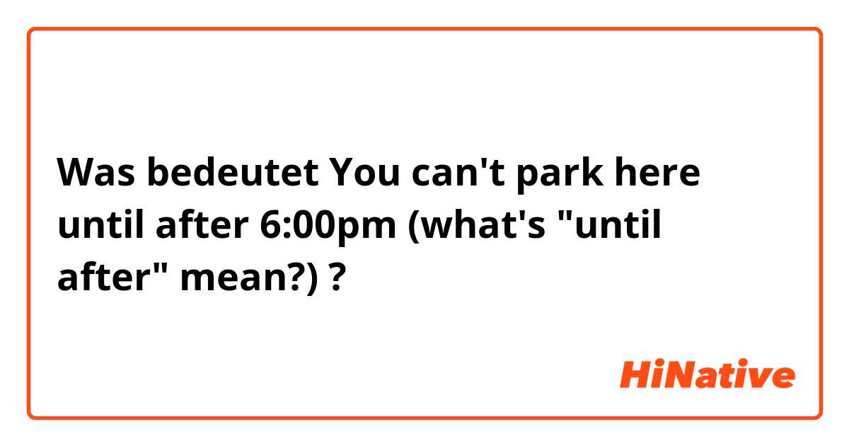 Was bedeutet You can't park here until after 6:00pm (what's "until after" mean?)?