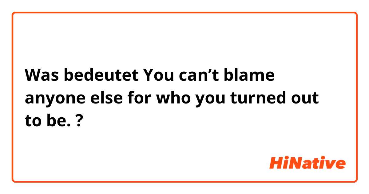 Was bedeutet You can’t blame anyone else for who you turned out to be.?