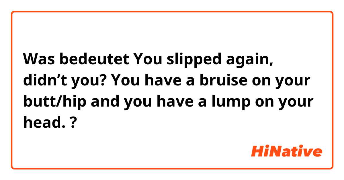 Was bedeutet You slipped again, didn’t you? You have a bruise on your butt/hip and you have a lump on your head.?