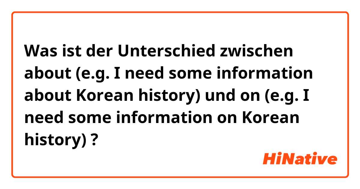 Was ist der Unterschied zwischen about (e.g. I need some information about Korean history) und on (e.g. I need some information on Korean history) ?