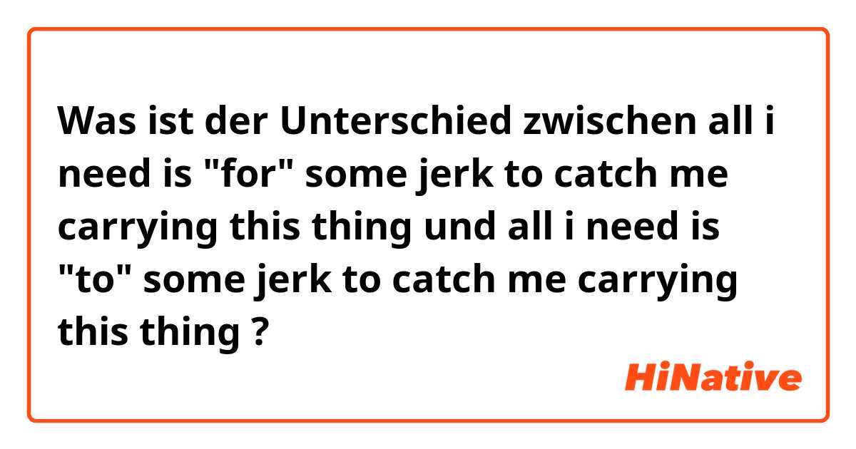 Was ist der Unterschied zwischen all i need is "for" some jerk to catch me carrying this thing und all i need is "to" some jerk to catch me carrying this thing ?