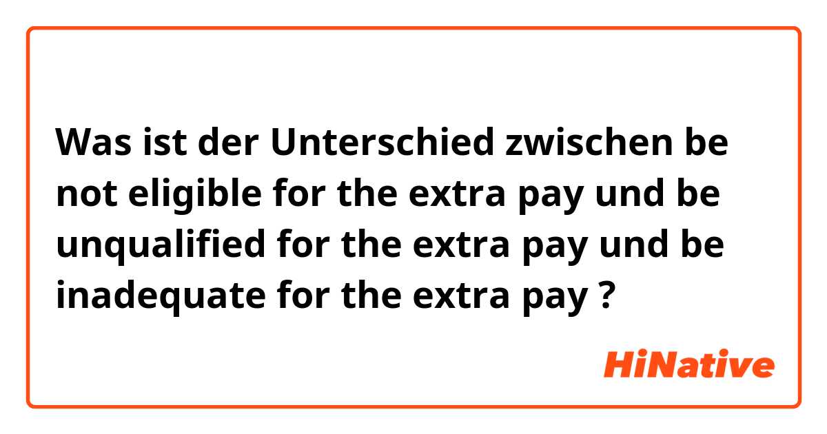 Was ist der Unterschied zwischen be not eligible for the extra pay und be unqualified for the extra pay und be inadequate for the extra pay ?