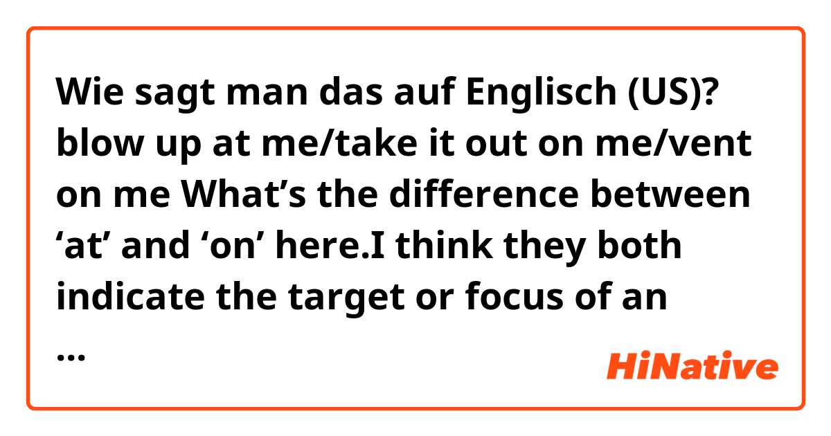 Wie sagt man das auf Englisch (US)? blow up at me/take it out on me/vent on me
What’s the difference between ‘at’ and ‘on’ here.I think they both indicate the target or focus of an action, right? and what should I use as in ‘pop off at/on me’, which preposition should be put here?