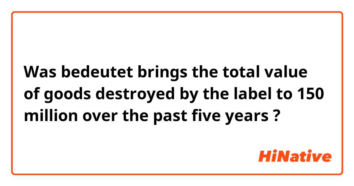 Was bedeutet brings the total value of goods destroyed by the label to 💲150 million over the past five years ?