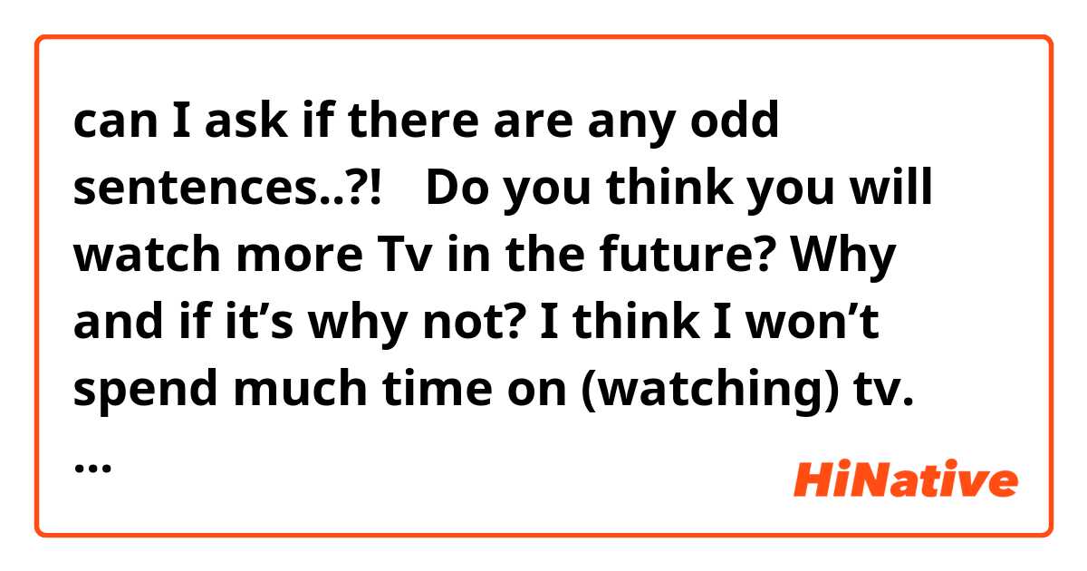  can I ask if there are any odd sentences..?!🙏✨🥺

Do you think you will watch more Tv in the future? Why and if it’s why not?

I think I won’t spend much time on (watching) tv. 

Because even now I barely watch Tv. I feel like it’s wasting my time. There are a few reasons. First, I tend to learn something in practical direct experiences, rather than just watching something. Second, honestly, I feel bad when I watch tv, it’s productive. I feel like I’m just killing time. I don't like feeling guilty. Third, I’m hoping I would spend more time focusing on my work and study so that I can grow up. Fourth, it's a very funny reason, but seriously I feel bad when I watch Tv because I think “how dare you to make me have fun?” I wanna be in that show! I will rather be recording the video of myself, not just watching others. 








