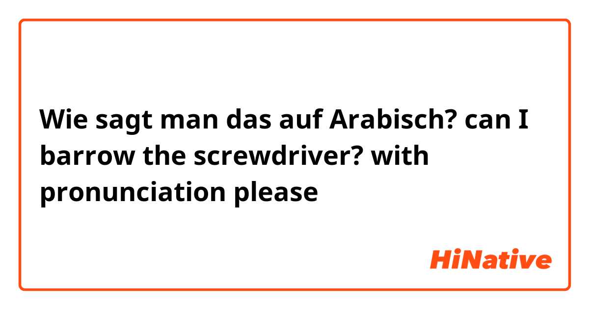 Wie sagt man das auf Arabisch? can I barrow the screwdriver? with pronunciation please