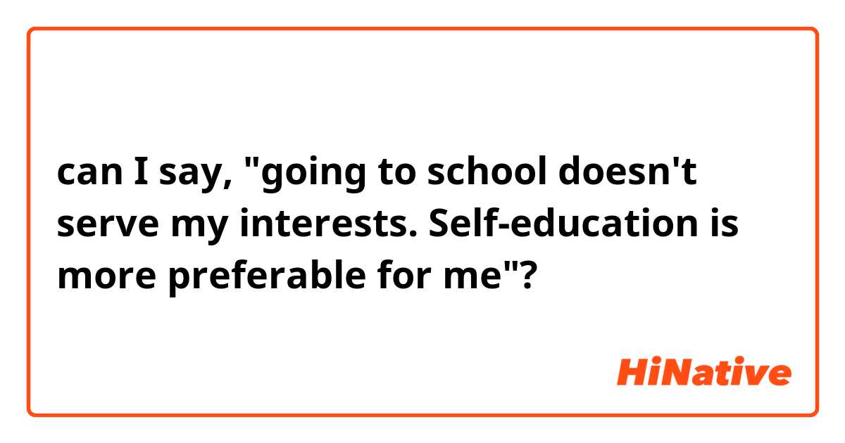 can I say, "going to school doesn't serve my interests. Self-education is more preferable for me"?